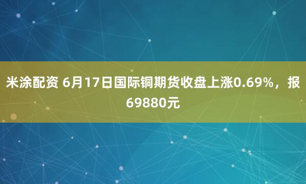 米涂配资 6月17日国际铜期货收盘上涨0.69%，报69880元