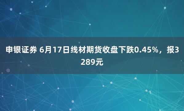 申银证券 6月17日线材期货收盘下跌0.45%，报3289元