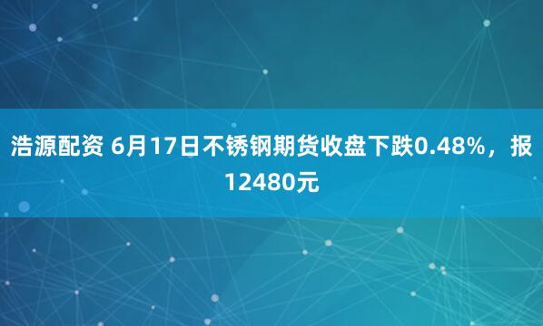 浩源配资 6月17日不锈钢期货收盘下跌0.48%，报12480元