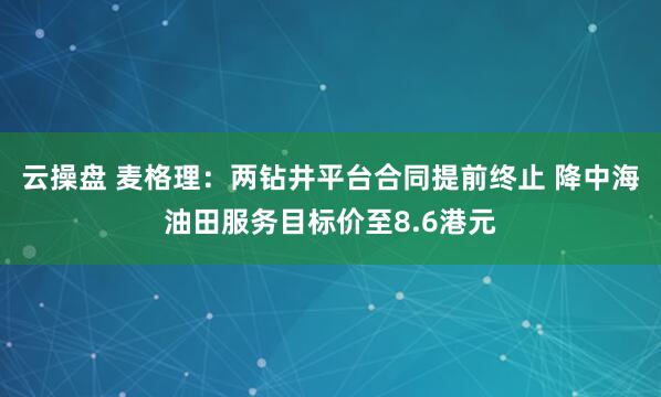 云操盘 麦格理：两钻井平台合同提前终止 降中海油田服务目标价至8.6港元