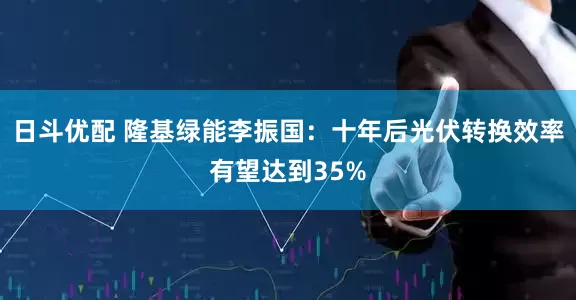 日斗优配 隆基绿能李振国：十年后光伏转换效率有望达到35%