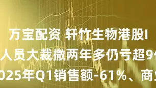 万宝配资 轩竹生物港股IPO：研发人员大裁撤两年多仍亏超9亿元 2025年Q1销售额-61%、商业化前景难言明朗