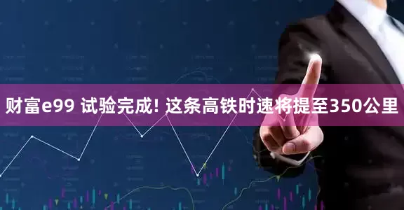 财富e99 试验完成! 这条高铁时速将提至350公里