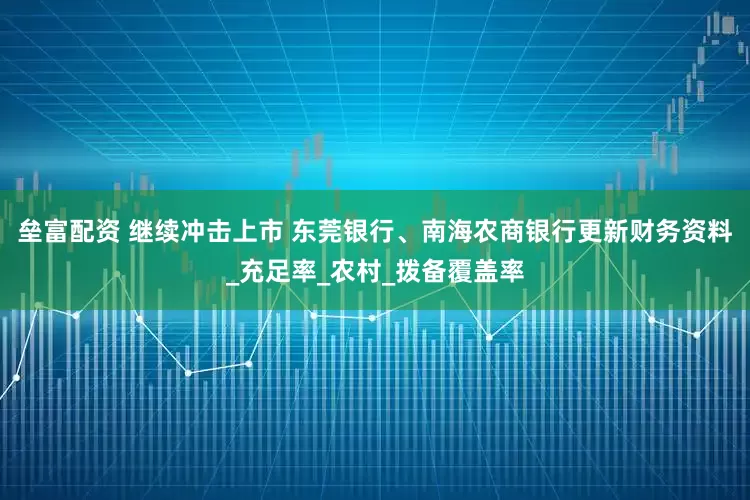 垒富配资 继续冲击上市 东莞银行、南海农商银行更新财务资料_充足率_农村_拨备覆盖率
