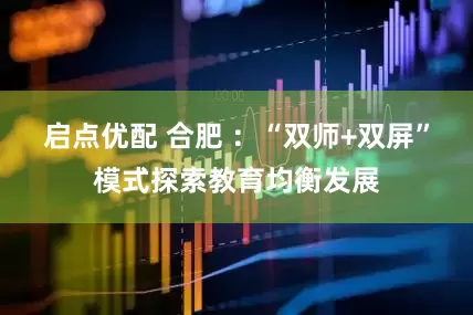 启点优配 合肥 ：“双师+双屏”模式探索教育均衡发展