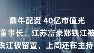 鼎牛配资 40亿市值光刻胶概念股董事长、江苏富豪郑铁江被留置，上周还在主持股东会！