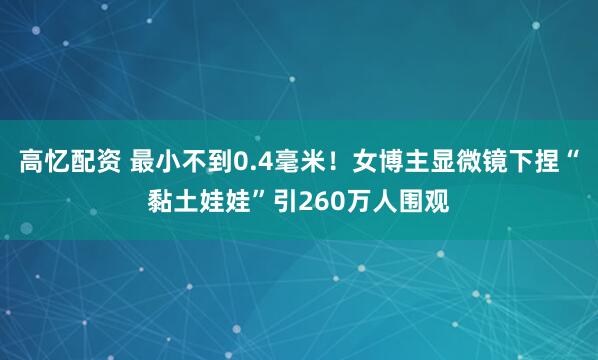 高忆配资 最小不到0.4毫米！女博主显微镜下捏“黏土娃娃”引260万人围观