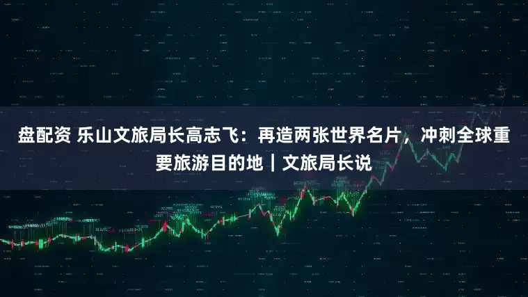 盘配资 乐山文旅局长高志飞：再造两张世界名片，冲刺全球重要旅游目的地｜文旅局长说