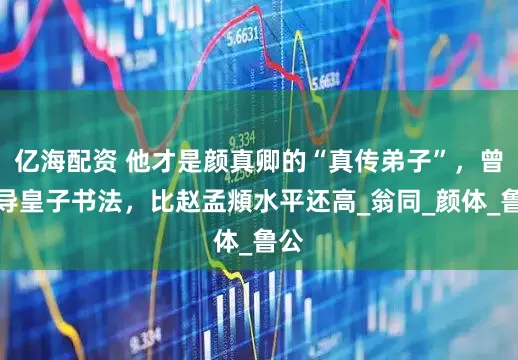 亿海配资 他才是颜真卿的“真传弟子”，曾教导皇子书法，比赵孟頫水平还高_翁同_颜体_鲁公