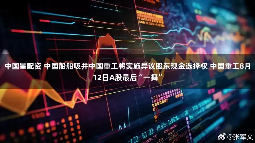 中国星配资 中国船舶吸并中国重工将实施异议股东现金选择权 中国重工8月12日A股最后“一舞”