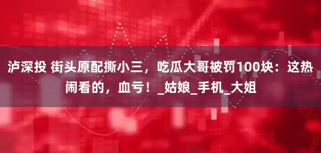 泸深投 街头原配撕小三，吃瓜大哥被罚100块：这热闹看的，血亏！_姑娘_手机_大姐