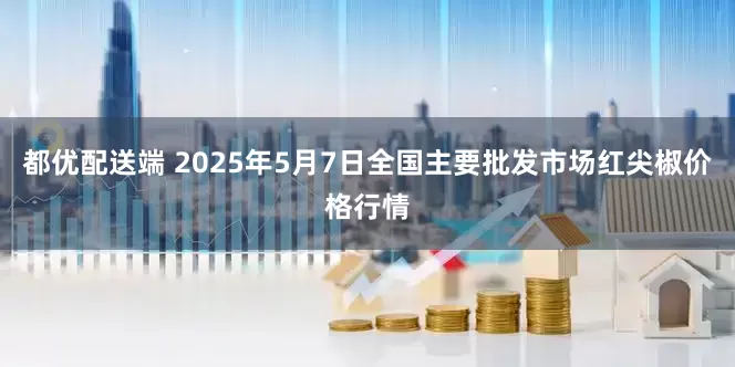 都优配送端 2025年5月7日全国主要批发市场红尖椒价格行情