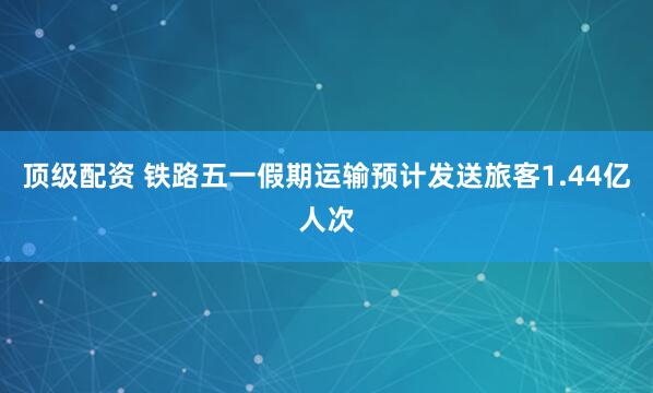 顶级配资 铁路五一假期运输预计发送旅客1.44亿人次