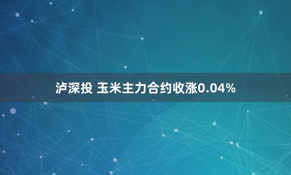 泸深投 玉米主力合约收涨0.04%