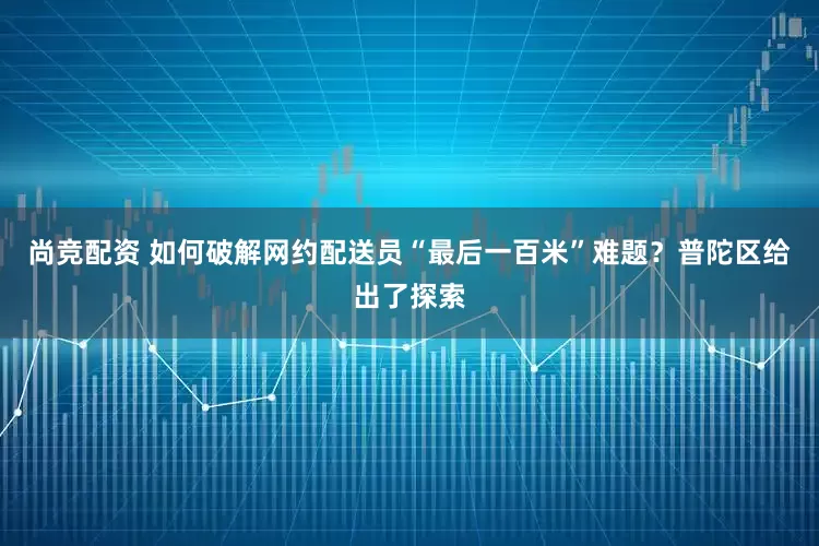 尚竞配资 如何破解网约配送员“最后一百米”难题？普陀区给出了探索