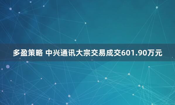 多盈策略 中兴通讯大宗交易成交601.90万元