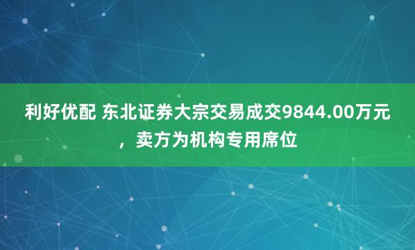 利好优配 东北证券大宗交易成交9844.00万元，卖方为机构专用席位