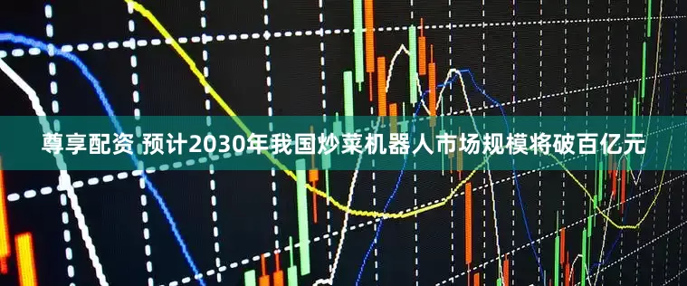 尊享配资 预计2030年我国炒菜机器人市场规模将破百亿元