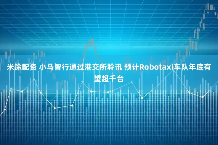 米涂配资 小马智行通过港交所聆讯 预计Robotaxi车队年底有望超千台